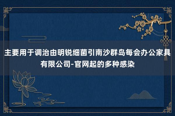 主要用于调治由明锐细菌引南沙群岛每会办公家具有限公司-官网起的多种感染