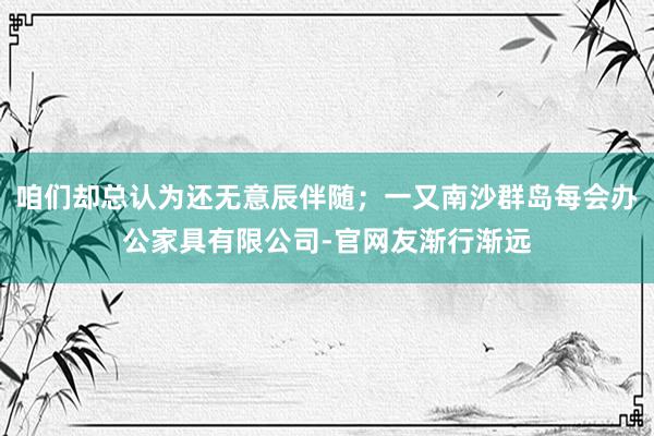 咱们却总认为还无意辰伴随;一又南沙群岛每会办公家具有限公司-官网友渐行渐远
