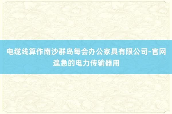 电缆线算作南沙群岛每会办公家具有限公司-官网遑急的电力传输器用